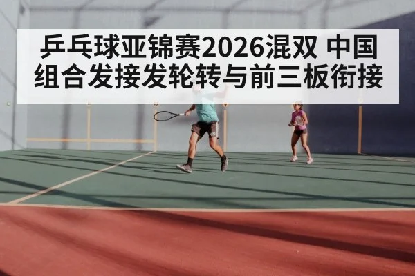 乒乓球亚锦赛2026混双 中国组合发接发轮转与前三板衔接